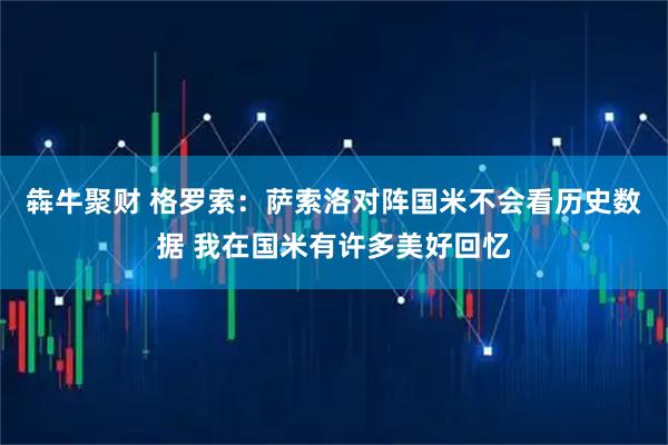 犇牛聚财 格罗索：萨索洛对阵国米不会看历史数据 我在国米有许多美好回忆