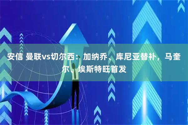 安信 曼联vs切尔西：加纳乔、库尼亚替补，马奎尔、埃斯特旺首发