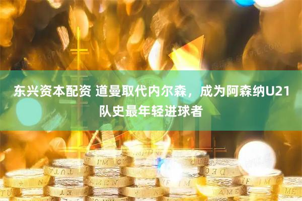 东兴资本配资 道曼取代内尔森，成为阿森纳U21队史最年轻进球者