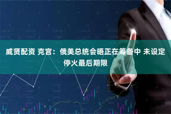 威贤配资 克宫：俄美总统会晤正在筹备中 未设定停火最后期限