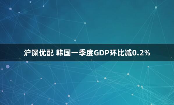 沪深优配 韩国一季度GDP环比减0.2%