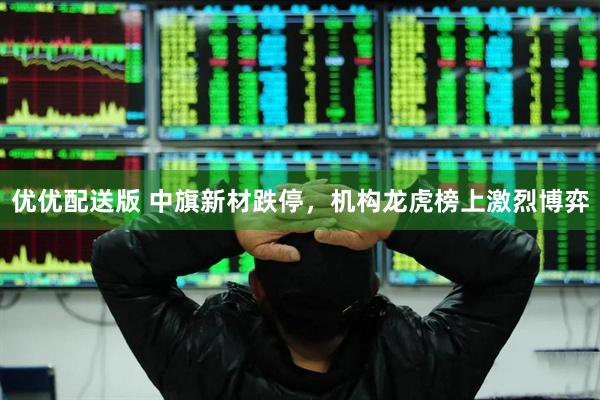 优优配送版 中旗新材跌停，机构龙虎榜上激烈博弈