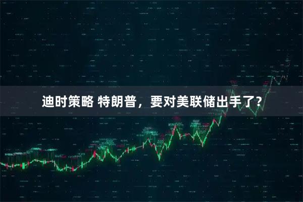 迪时策略 特朗普，要对美联储出手了？