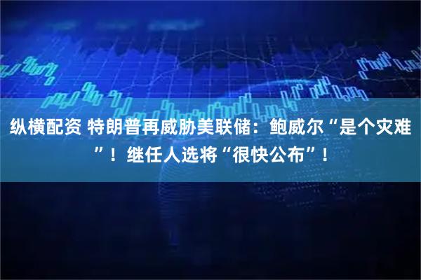 纵横配资 特朗普再威胁美联储：鲍威尔“是个灾难”！继任人选将“很快公布”！