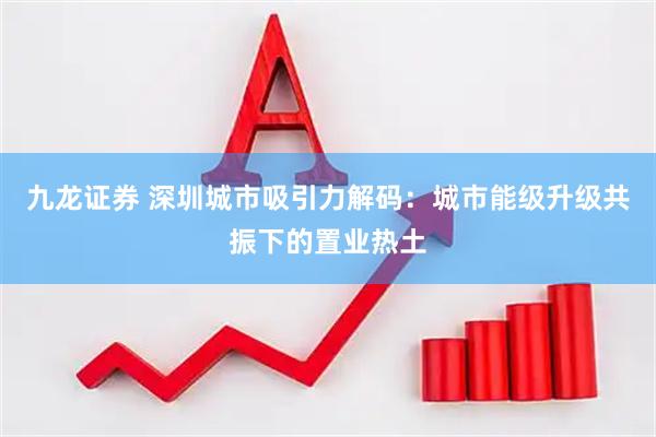 九龙证券 深圳城市吸引力解码：城市能级升级共振下的置业热土