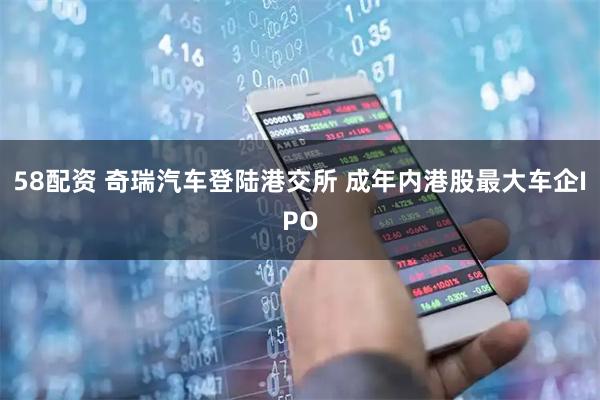 58配资 奇瑞汽车登陆港交所 成年内港股最大车企IPO