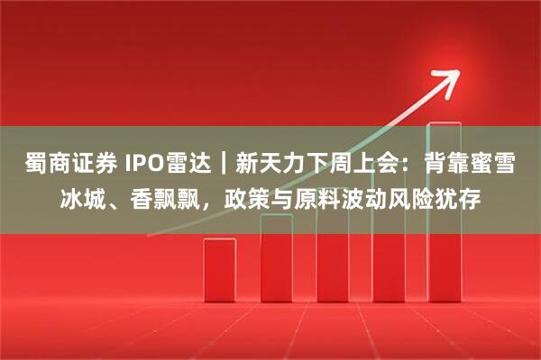 蜀商证券 IPO雷达｜新天力下周上会：背靠蜜雪冰城、香飘飘，政策与原料波动风险犹存