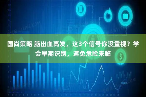 国尚策略 脑出血高发，这3个信号你没重视？学会早期识别，避免危险来临