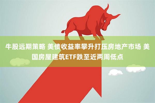 牛股远期策略 美债收益率攀升打压房地产市场 美国房屋建筑ETF跌至近两周低点