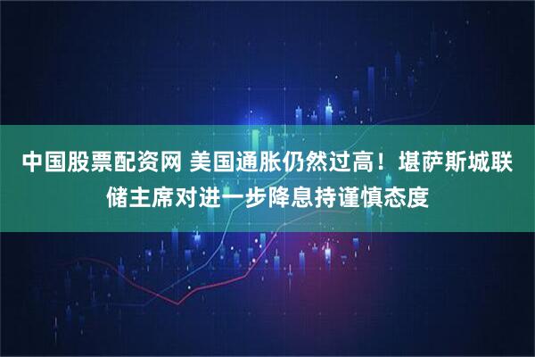 中国股票配资网 美国通胀仍然过高！堪萨斯城联储主席对进一步降息持谨慎态度