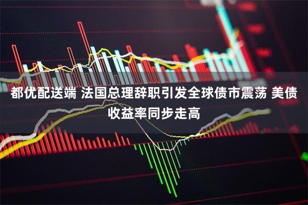 都优配送端 法国总理辞职引发全球债市震荡 美债收益率同步走高