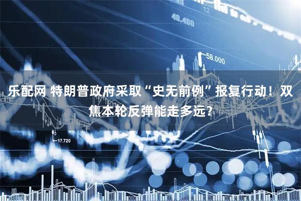 乐配网 特朗普政府采取“史无前例”报复行动！双焦本轮反弹能走多远？