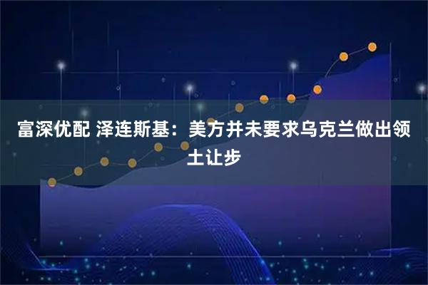 富深优配 泽连斯基:美方并未要求乌克兰做出领土让步