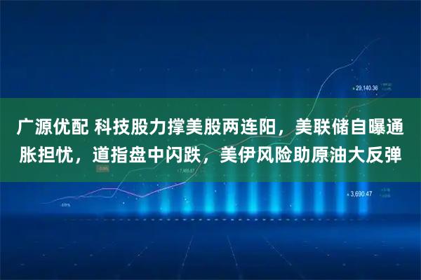 广源优配 科技股力撑美股两连阳，美联储自曝通胀担忧，道指盘中闪跌，美伊风险助原油大反弹