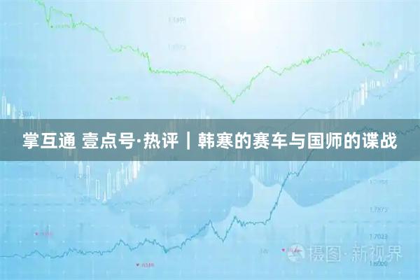 掌互通 壹点号·热评|韩寒的赛车与国师的谍战