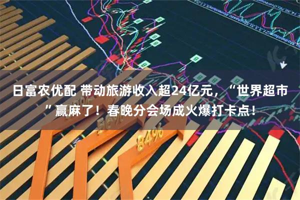 日富农优配 带动旅游收入超24亿元,“世界超市”赢麻了!春晚分会场成火爆打卡点!