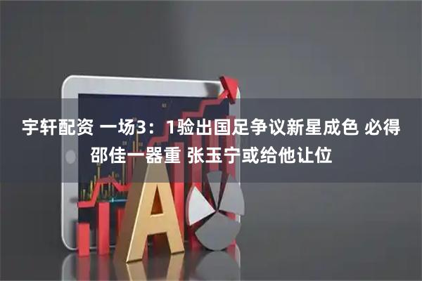 宇轩配资 一场3:1验出国足争议新星成色 必得邵佳一器重 张玉宁或给他让位