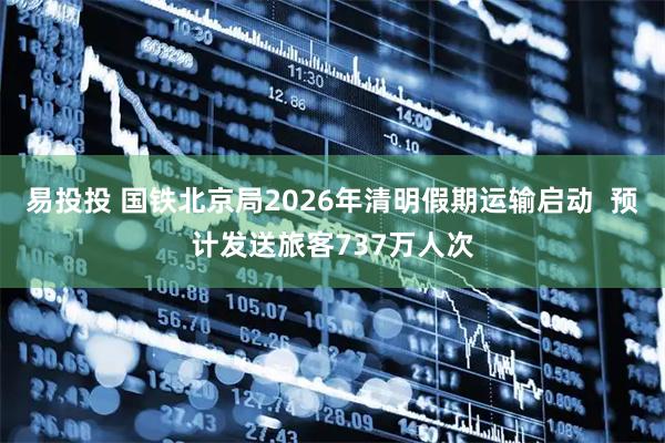 易投投 国铁北京局2026年清明假期运输启动  预计发送旅客737万人次