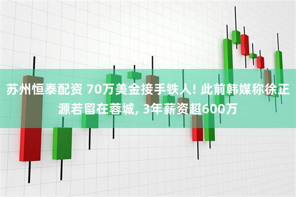 苏州恒泰配资 70万美金接手铁人! 此前韩媒称徐正源若留在蓉城, 3年薪资超600万