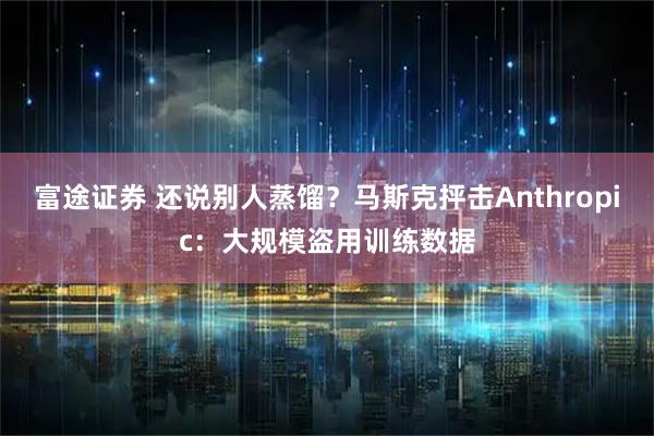 富途证券 还说别人蒸馏？马斯克抨击Anthropic：大规模盗用训练数据