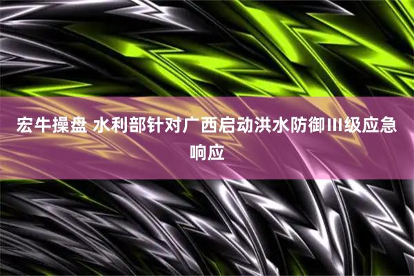 宏牛操盘 水利部针对广西启动洪水防御Ⅲ级应急响应